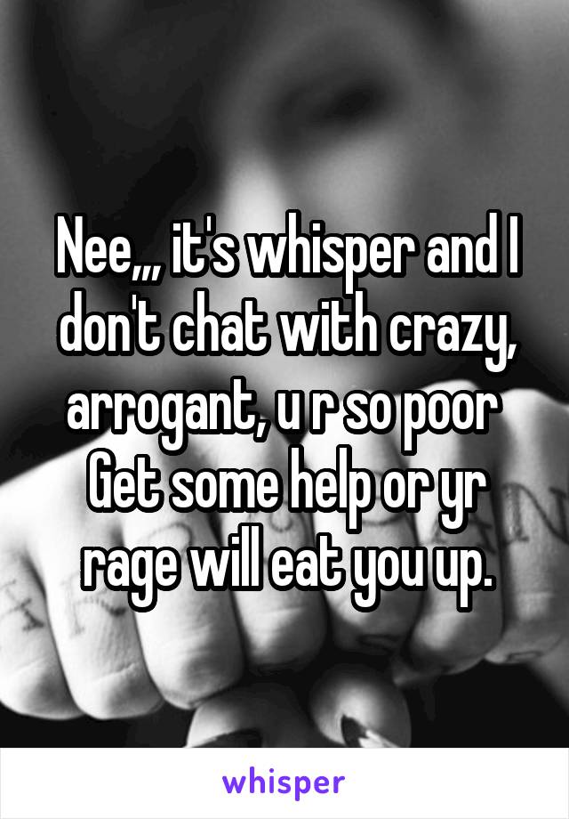 Nee,,, it's whisper and I don't chat with crazy, arrogant, u r so poor 
Get some help or yr rage will eat you up.