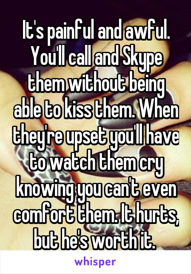 It's painful and awful. You'll call and Skype them without being able to kiss them. When they're upset you'll have to watch them cry knowing you can't even comfort them. It hurts, but he's worth it. 