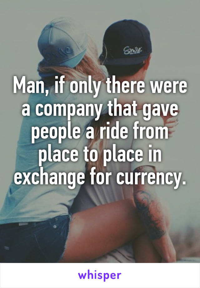 Man, if only there were a company that gave people a ride from place to place in exchange for currency. 