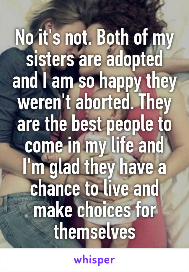 No it's not. Both of my sisters are adopted and I am so happy they weren't aborted. They are the best people to come in my life and I'm glad they have a chance to live and make choices for themselves