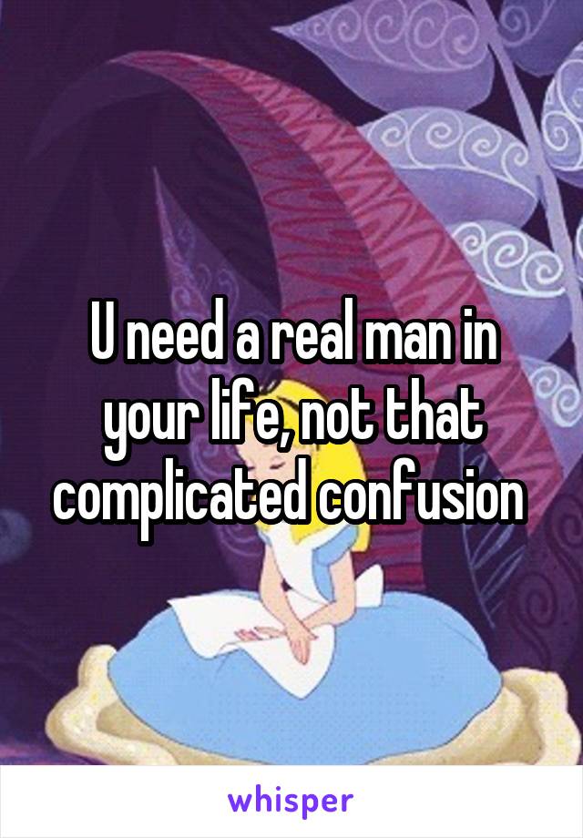 U need a real man in your life, not that complicated confusion 