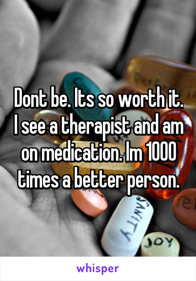 Dont be. Its so worth it. I see a therapist and am on medication. Im 1000 times a better person.