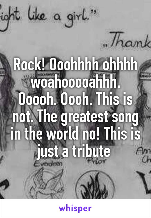 Rock! Ooohhhh ohhhh woahooooahhh. Ooooh. Oooh. This is not. The greatest song in the world no! This is just a tribute 