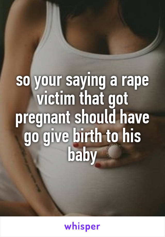 so your saying a rape victim that got pregnant should have go give birth to his baby