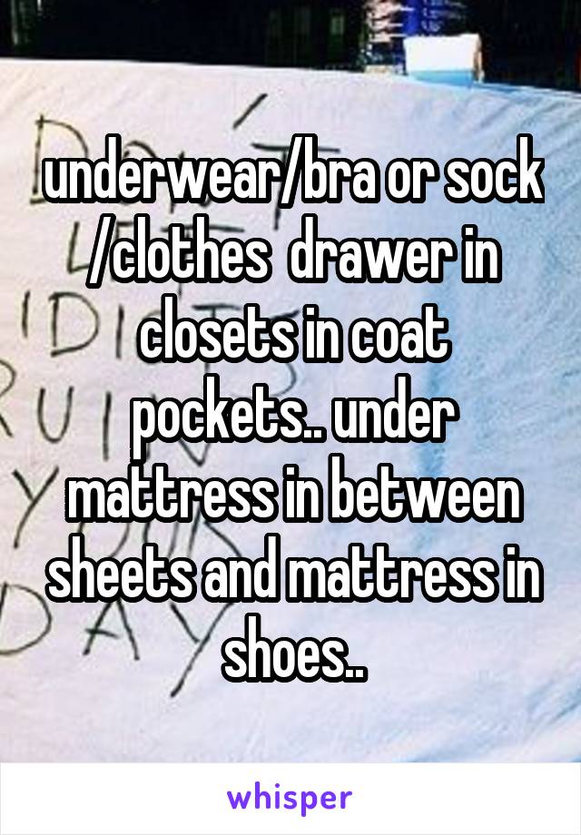 underwear/bra or sock /clothes  drawer in closets in coat pockets.. under mattress in between sheets and mattress in shoes..