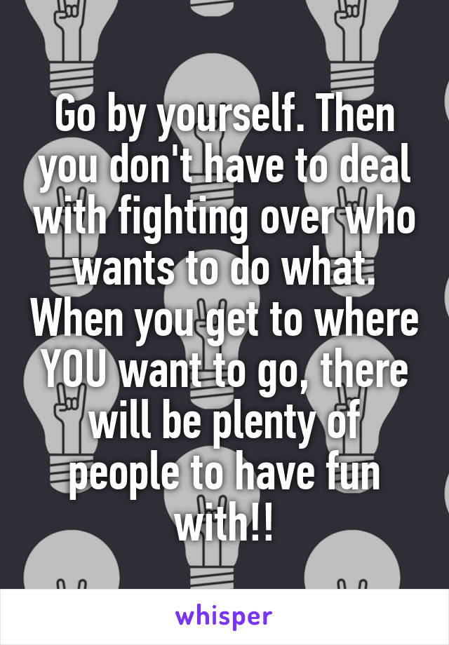 Go by yourself. Then you don't have to deal with fighting over who wants to do what. When you get to where YOU want to go, there will be plenty of people to have fun with!!