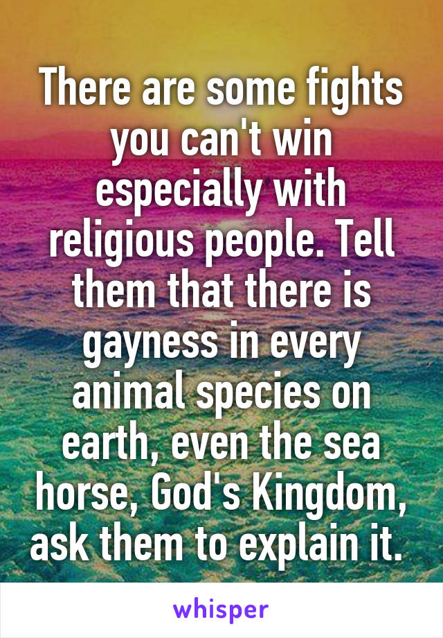There are some fights you can't win especially with religious people. Tell them that there is gayness in every animal species on earth, even the sea horse, God's Kingdom, ask them to explain it. 