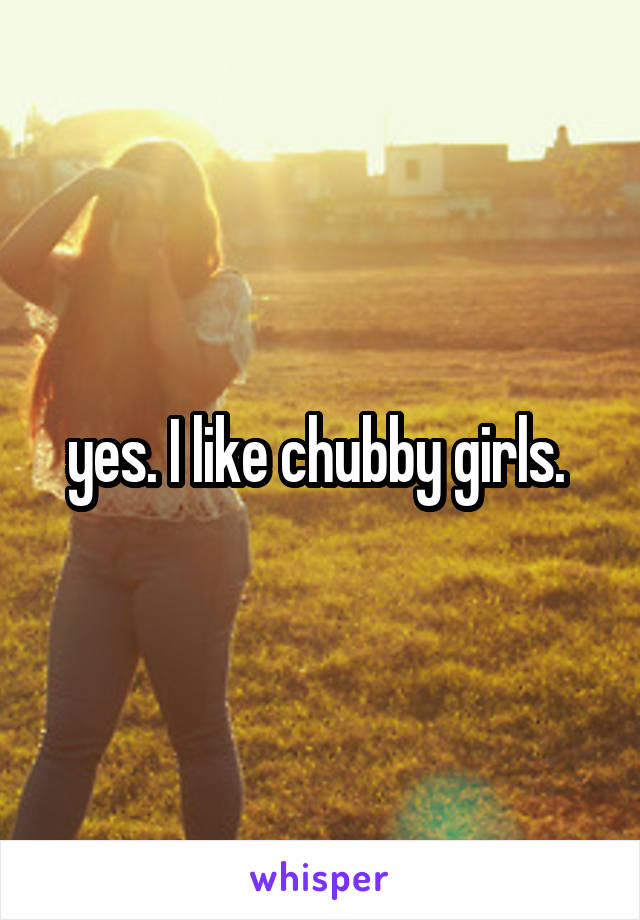 yes. I like chubby girls. 