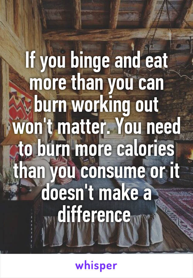 If you binge and eat more than you can burn working out won't matter. You need to burn more calories than you consume or it doesn't make a difference 