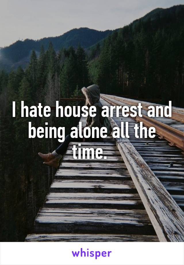 I hate house arrest and being alone all the time. 