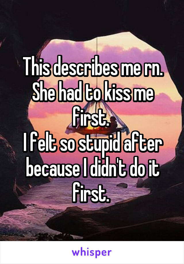 This describes me rn. She had to kiss me first. 
I felt so stupid after because I didn't do it first. 