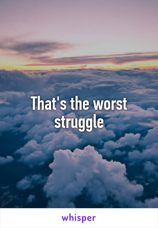 That's the worst struggle