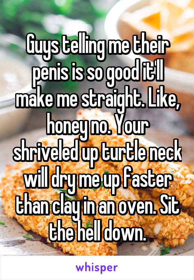 Guys telling me their penis is so good it'll make me straight. Like, honey no. Your shriveled up turtle neck will dry me up faster than clay in an oven. Sit the hell down.