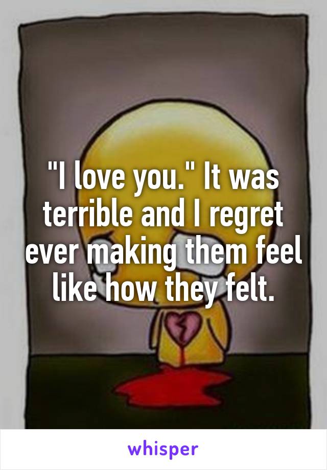 "I love you." It was terrible and I regret ever making them feel like how they felt.