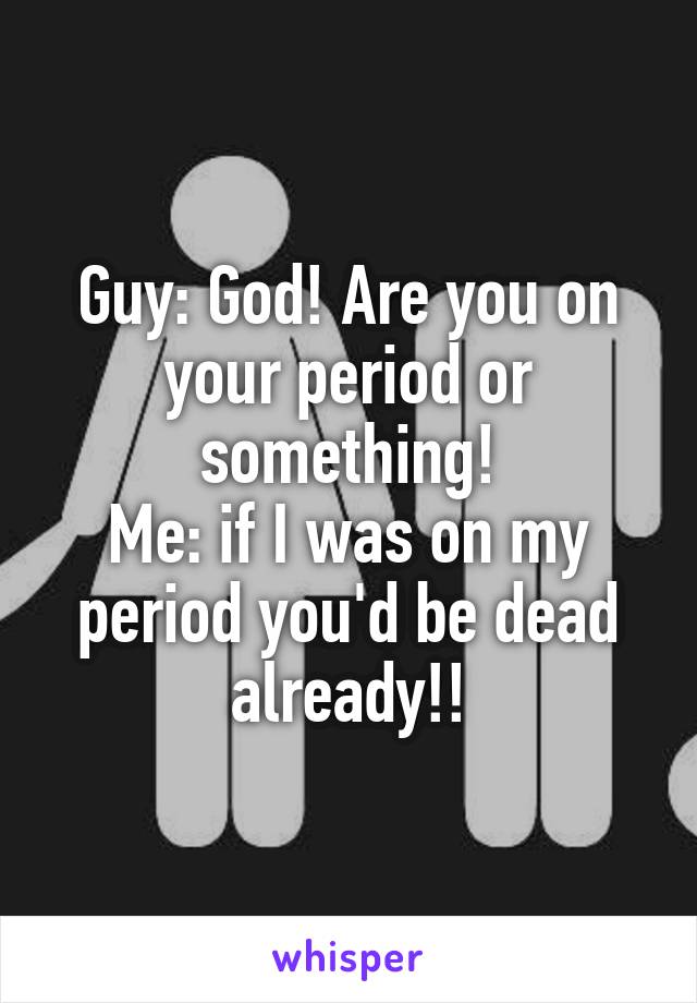 Guy: God! Are you on your period or something!
Me: if I was on my period you'd be dead already!!