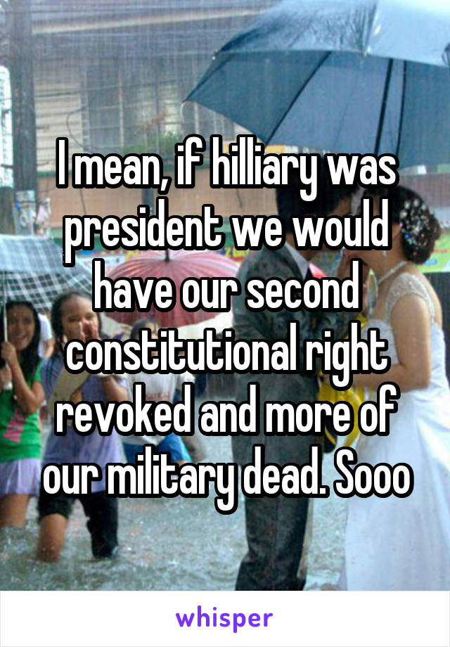 I mean, if hilliary was president we would have our second constitutional right revoked and more of our military dead. Sooo