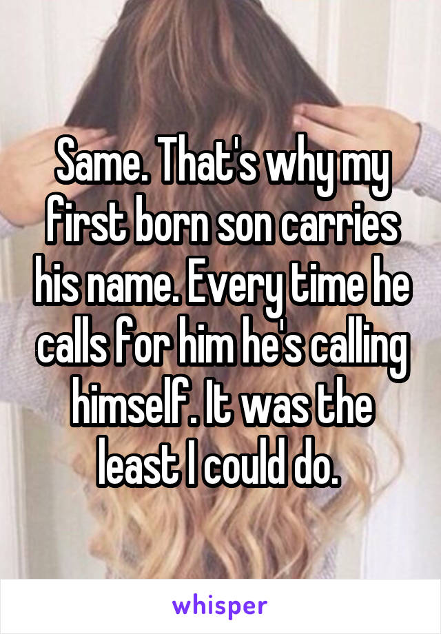 Same. That's why my first born son carries his name. Every time he calls for him he's calling himself. It was the least I could do. 