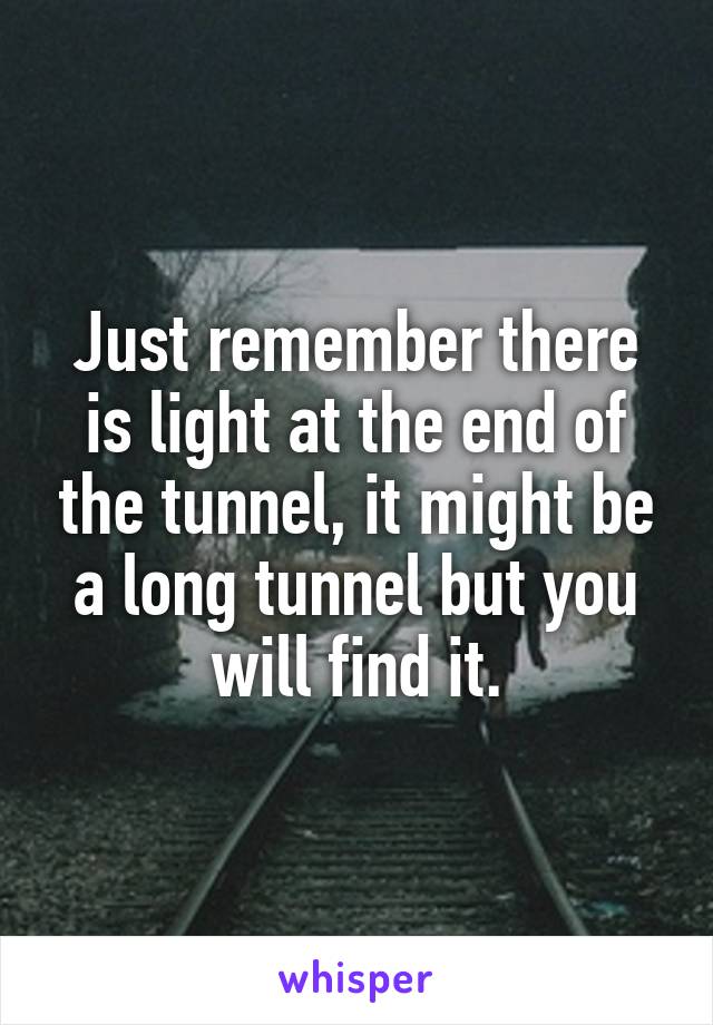 Just remember there is light at the end of the tunnel, it might be a long tunnel but you will find it.