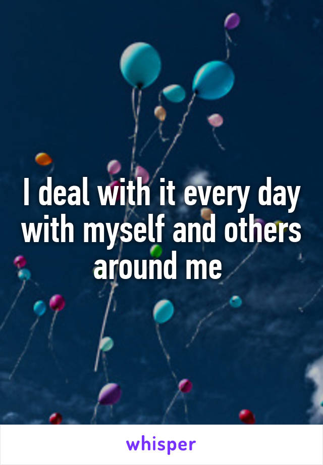 I deal with it every day with myself and others around me 