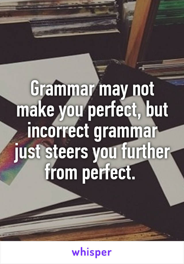 Grammar may not make you perfect, but incorrect grammar just steers you further from perfect. 