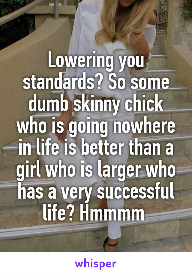 Lowering you standards? So some dumb skinny chick who is going nowhere in life is better than a girl who is larger who has a very successful life? Hmmmm 
