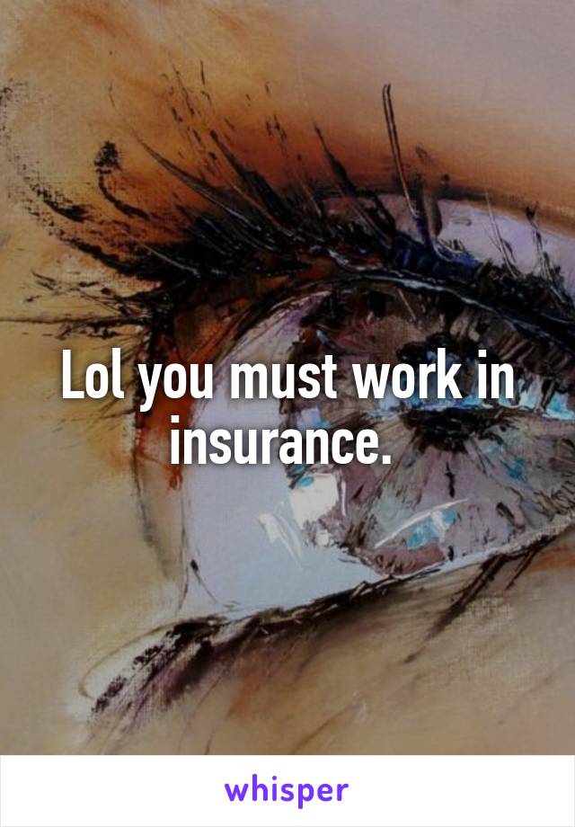 Lol you must work in insurance. 