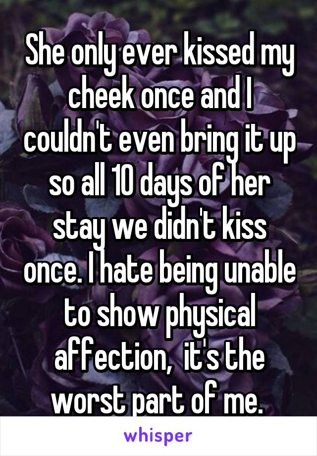 She only ever kissed my cheek once and I couldn't even bring it up so all 10 days of her stay we didn't kiss once. I hate being unable to show physical affection,  it's the worst part of me. 