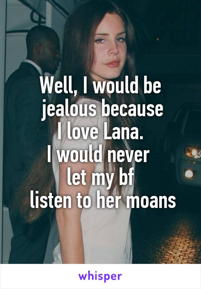 Well, I would be
 jealous because
 I love Lana. 
I would never 
let my bf
 listen to her moans