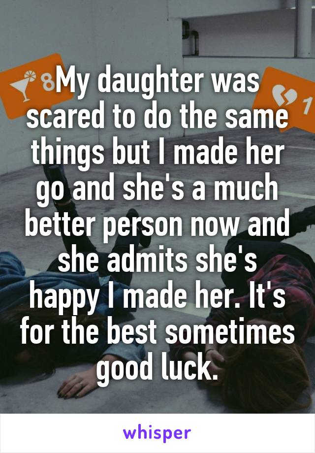 My daughter was scared to do the same things but I made her go and she's a much better person now and she admits she's happy I made her. It's for the best sometimes good luck.