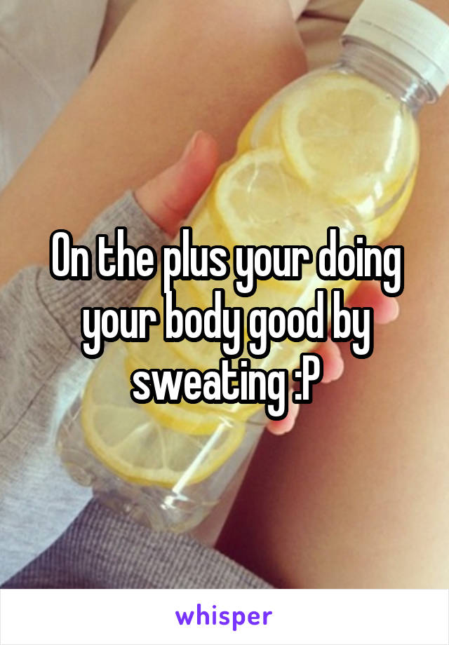On the plus your doing your body good by sweating :P