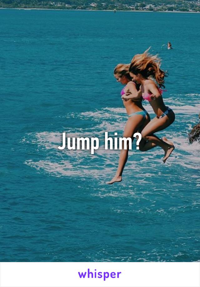 Jump him?