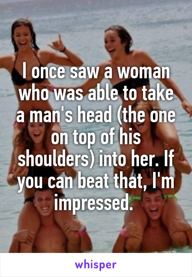 I once saw a woman who was able to take a man's head (the one on top of his shoulders) into her. If you can beat that, I'm impressed. 