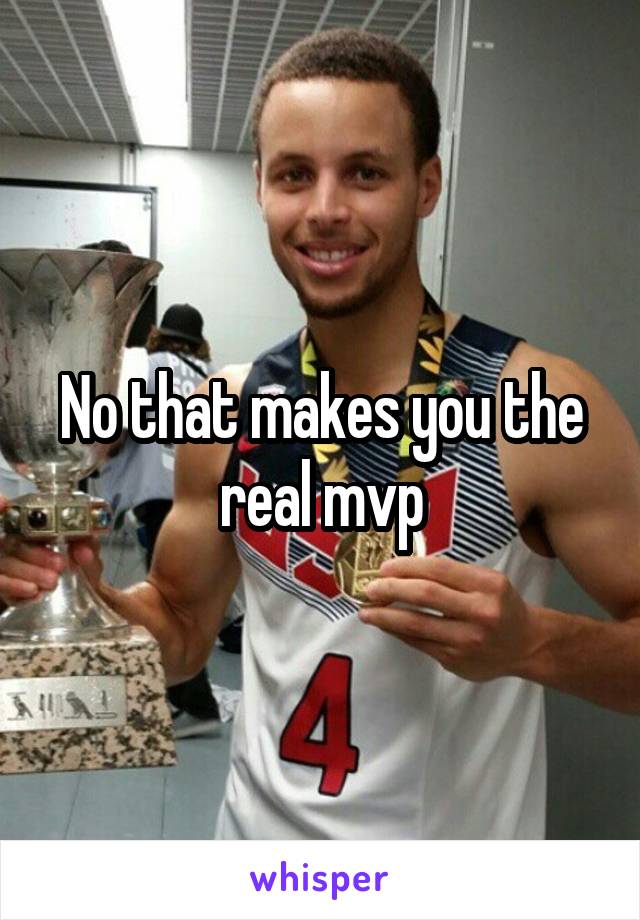 No that makes you the real mvp
