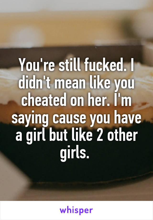 You're still fucked. I didn't mean like you cheated on her. I'm saying cause you have a girl but like 2 other girls. 