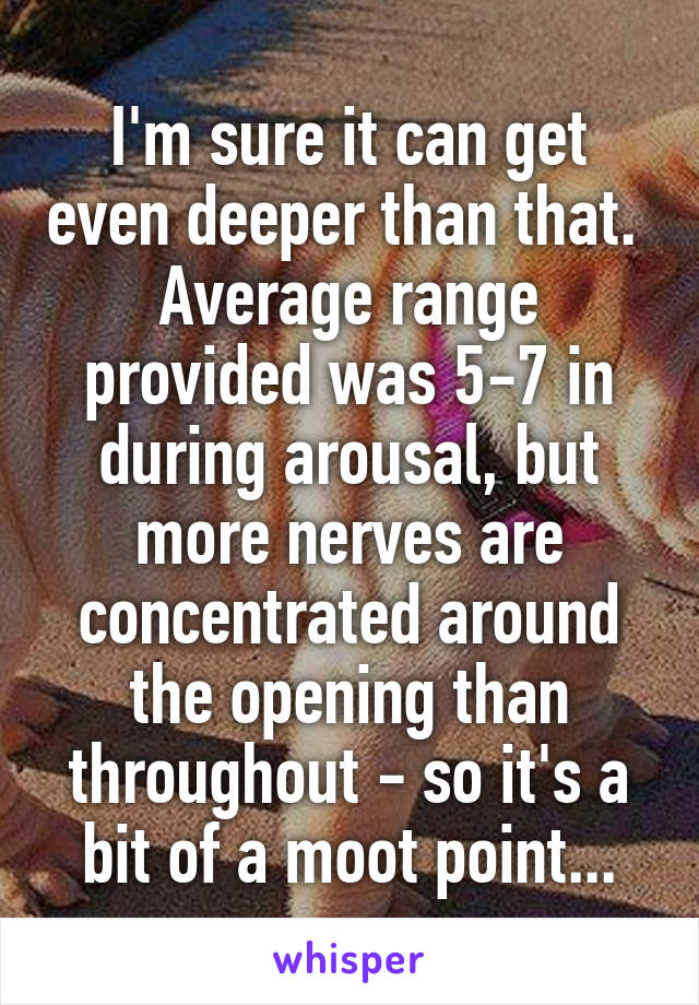 I'm sure it can get even deeper than that. 
Average range provided was 5-7 in during arousal, but more nerves are concentrated around the opening than throughout - so it's a bit of a moot point...