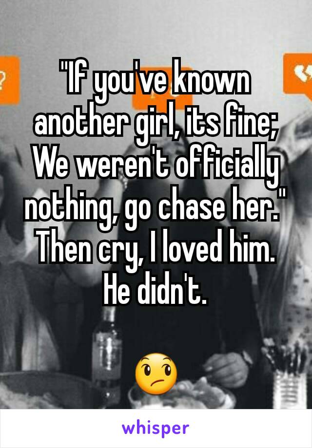 "If you've known another girl, its fine; We weren't officially nothing, go chase her."
Then cry, I loved him.
He didn't.

😞