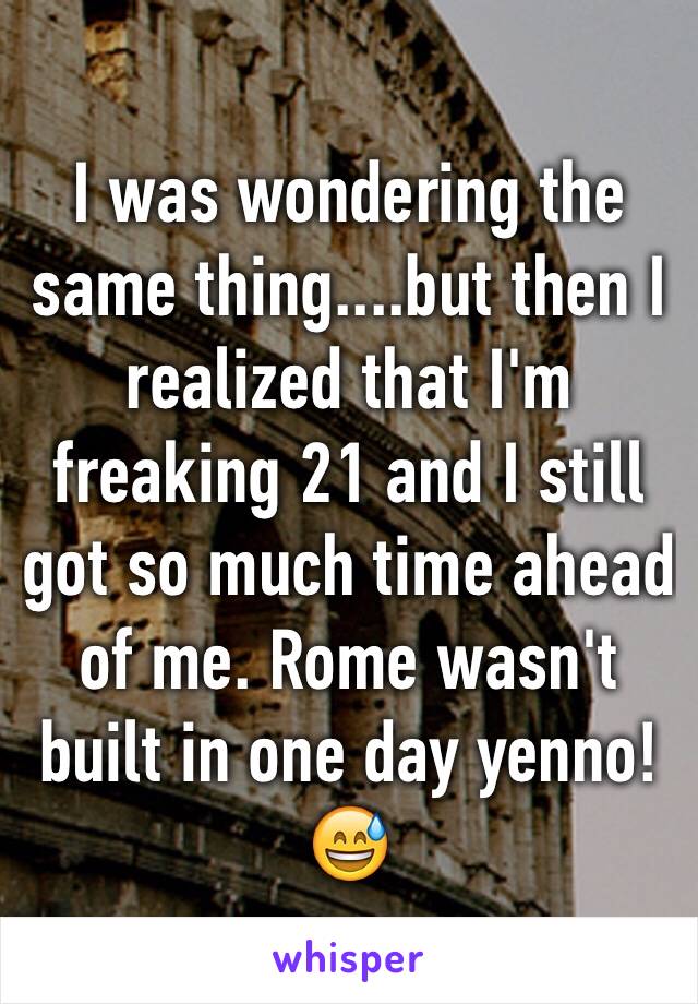I was wondering the same thing....but then I realized that I'm freaking 21 and I still got so much time ahead of me. Rome wasn't built in one day yenno! 😅