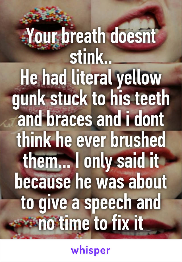 Your breath doesnt stink..
He had literal yellow gunk stuck to his teeth and braces and i dont think he ever brushed them... I only said it because he was about to give a speech and no time to fix it