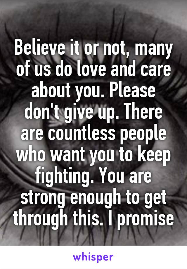 Believe it or not, many of us do love and care about you. Please don't give up. There are countless people who want you to keep fighting. You are strong enough to get through this. I promise