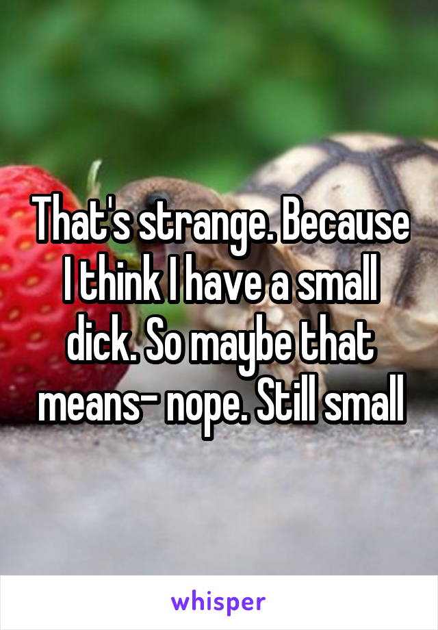 That's strange. Because I think I have a small dick. So maybe that means- nope. Still small