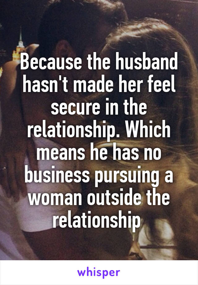 Because the husband hasn't made her feel secure in the relationship. Which means he has no business pursuing a woman outside the relationship 