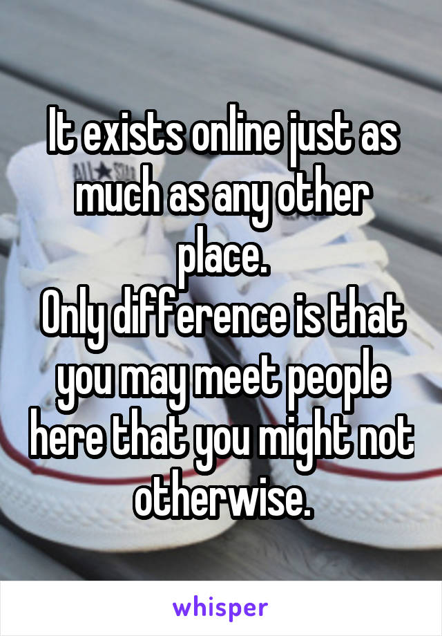 It exists online just as much as any other place.
Only difference is that you may meet people here that you might not otherwise.