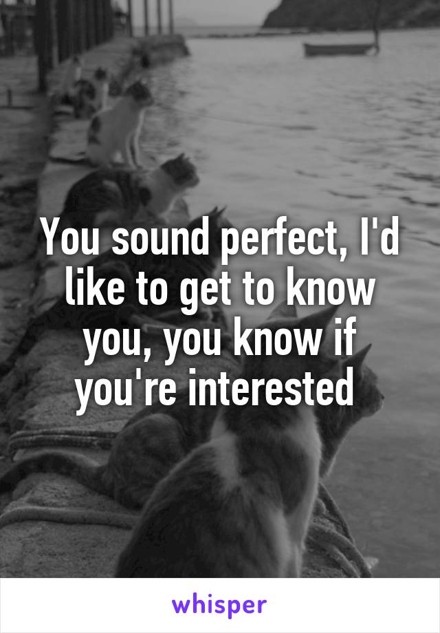 You sound perfect, I'd like to get to know you, you know if you're interested 