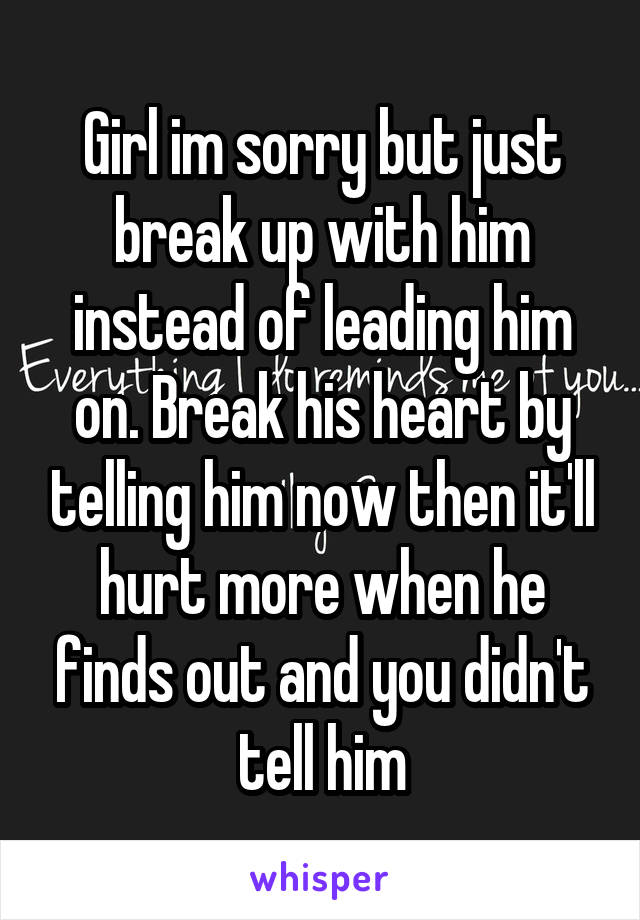 Girl im sorry but just break up with him instead of leading him on. Break his heart by telling him now then it'll hurt more when he finds out and you didn't tell him