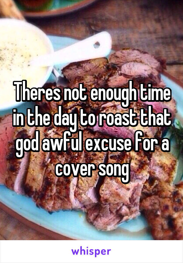 Theres not enough time in the day to roast that god awful excuse for a cover song