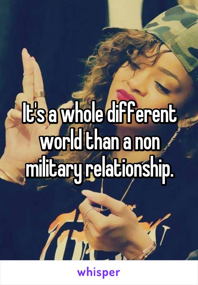 It's a whole different world than a non military relationship.