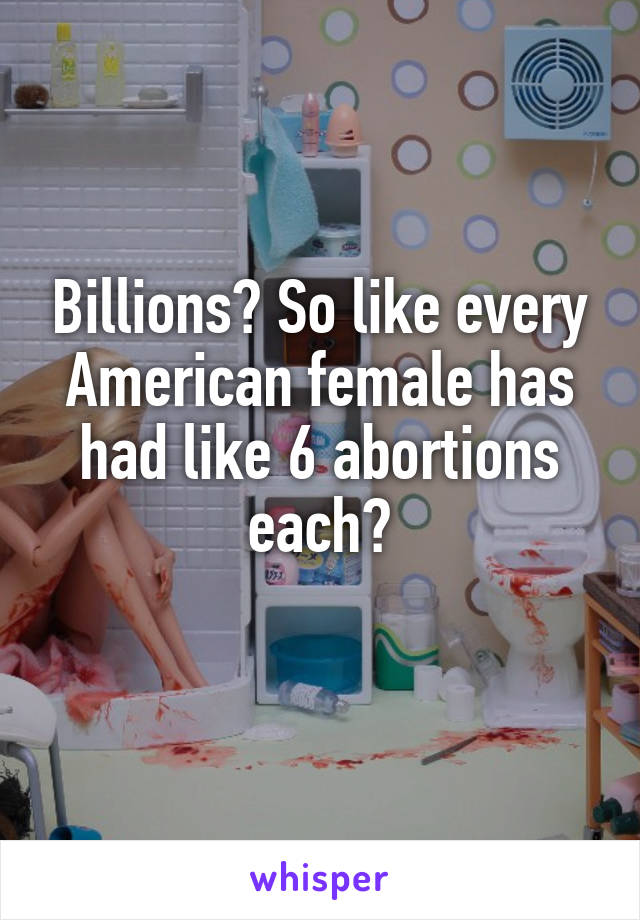 Billions? So like every American female has had like 6 abortions each?
