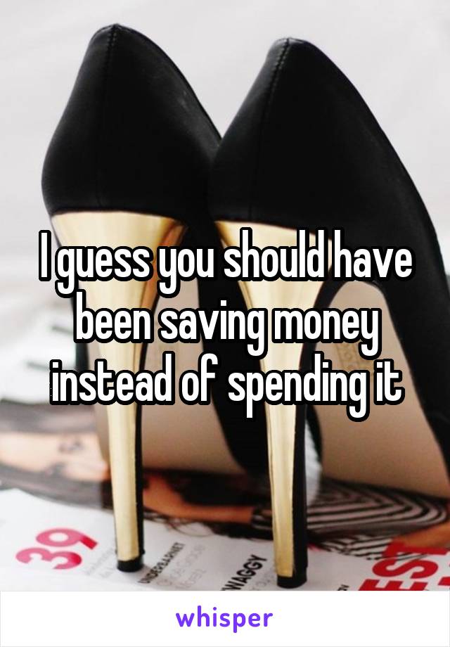I guess you should have been saving money instead of spending it