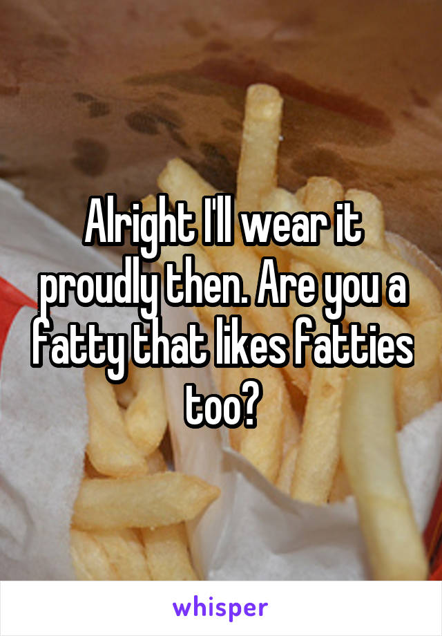 Alright I'll wear it proudly then. Are you a fatty that likes fatties too?