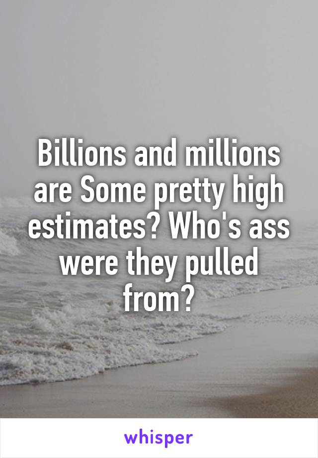 Billions and millions are Some pretty high estimates? Who's ass were they pulled from?